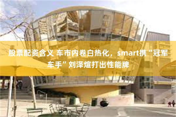 股票配资含义 车市内卷白热化，smart携“冠军车手”刘泽煊打出性能牌