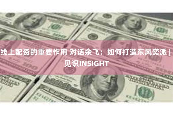 线上配资的重要作用 对话余飞：如何打造东风奕派 | 见识INSIGHT