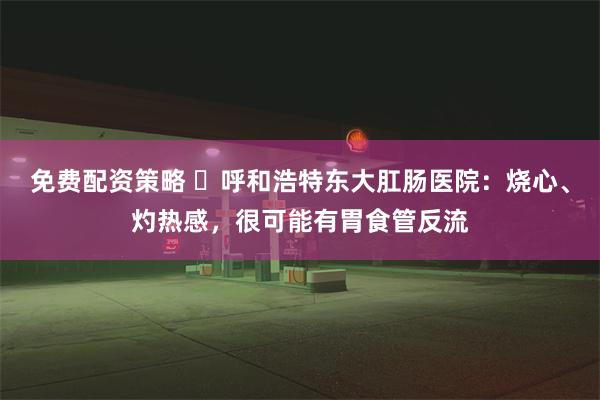 免费配资策略 ​呼和浩特东大肛肠医院：烧心、灼热感，很可能有胃食管反流