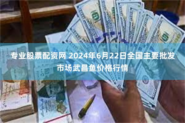 专业股票配资网 2024年6月22日全国主要批发市场武昌鱼价格行情