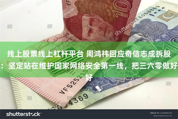 线上股票线上杠杆平台 周鸿祎回应奇信志成拆股：坚定站在维护国家网络安全第一线，把三六零做好