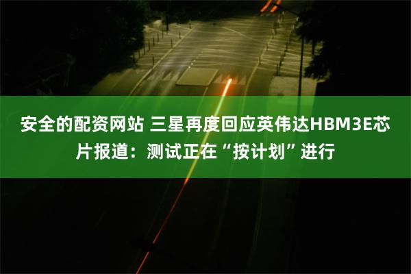 安全的配资网站 三星再度回应英伟达HBM3E芯片报道：测试正在“按计划”进行