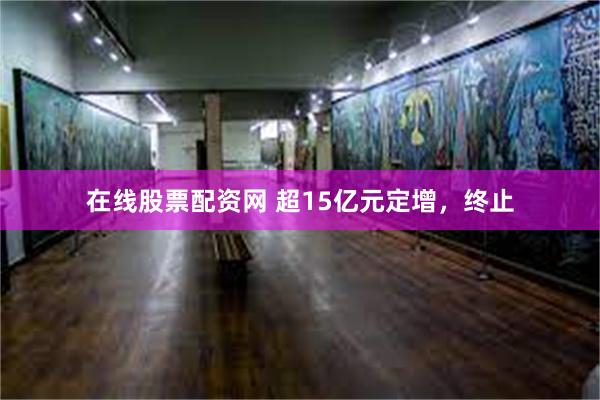 在线股票配资网 超15亿元定增，终止